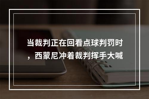 当裁判正在回看点球判罚时，西蒙尼冲着裁判挥手大喊