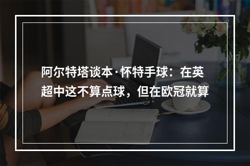 阿尔特塔谈本·怀特手球：在英超中这不算点球，但在欧冠就算