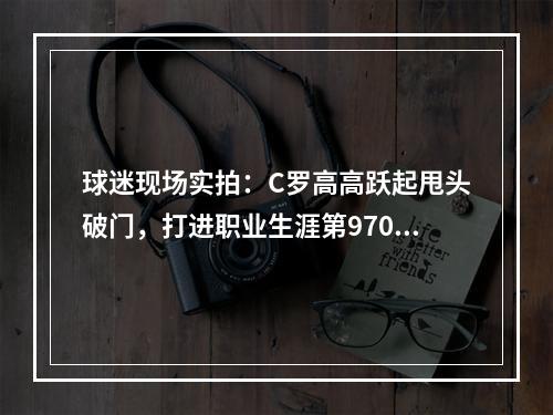 球迷现场实拍：C罗高高跃起甩头破门，打进职业生涯第970球！