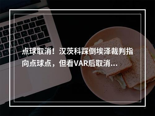 点球取消！汉茨科踩倒埃泽裁判指向点球点，但看VAR后取消判罚！