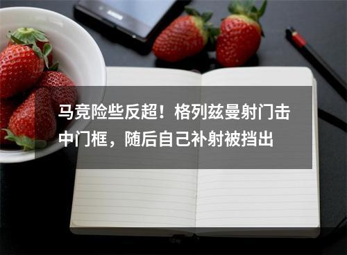 马竞险些反超！格列兹曼射门击中门框，随后自己补射被挡出
