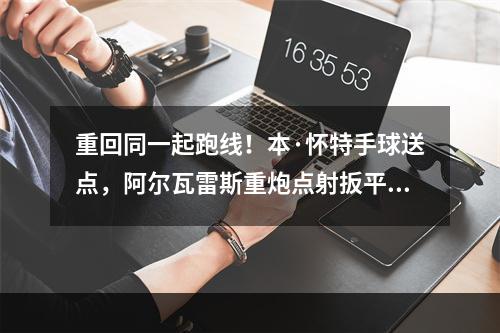 重回同一起跑线！本·怀特手球送点，阿尔瓦雷斯重炮点射扳平比分