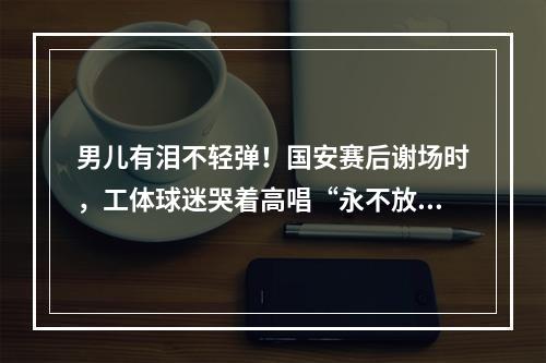 男儿有泪不轻弹！国安赛后谢场时，工体球迷哭着高唱“永不放弃”