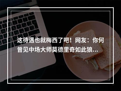 这待遇也就梅西了吧！网友：你何曾见中场大师莫德里奇如此狼狈！
