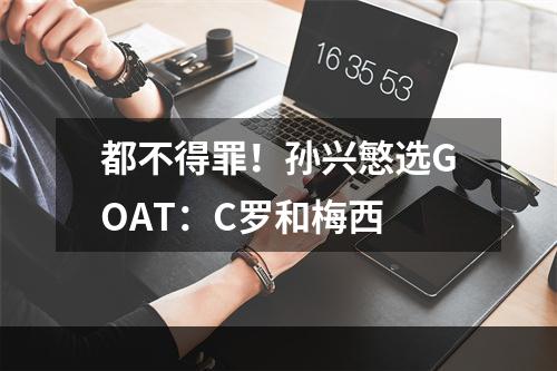 都不得罪！孙兴慜选GOAT：C罗和梅西
