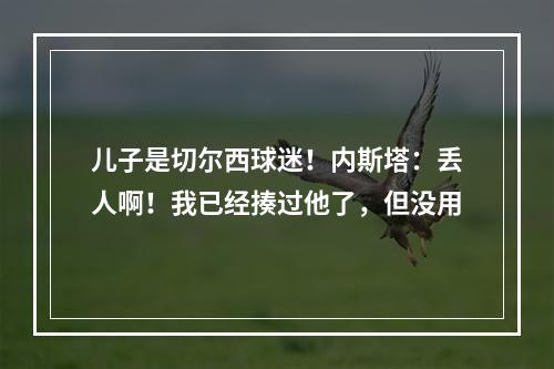 儿子是切尔西球迷！内斯塔：丢人啊！我已经揍过他了，但没用