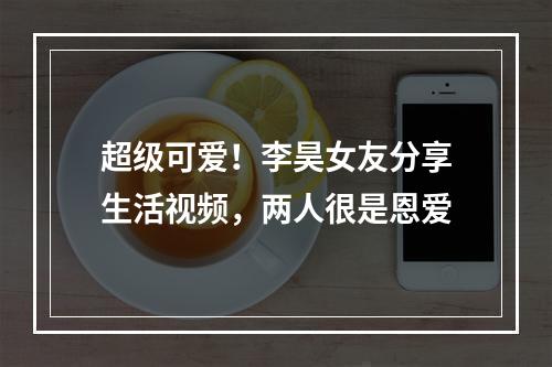 超级可爱！李昊女友分享生活视频，两人很是恩爱