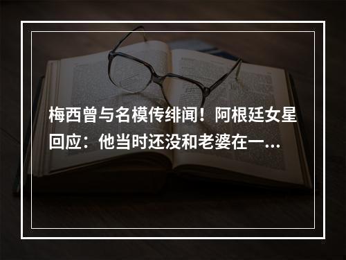 梅西曾与名模传绯闻！阿根廷女星回应：他当时还没和老婆在一起