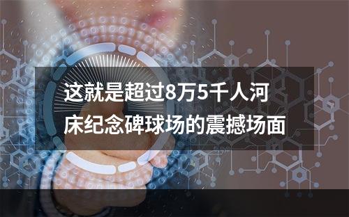 这就是超过8万5千人河床纪念碑球场的震撼场面