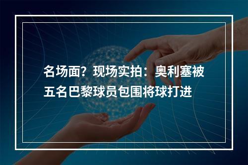 名场面？现场实拍：奥利塞被五名巴黎球员包围将球打进