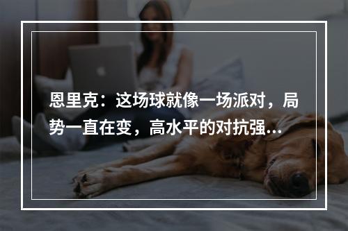 恩里克：这场球就像一场派对，局势一直在变，高水平的对抗强度