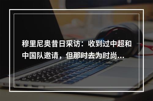 穆里尼奥昔日采访：收到过中超和中国队邀请，但那时去为时尚早
