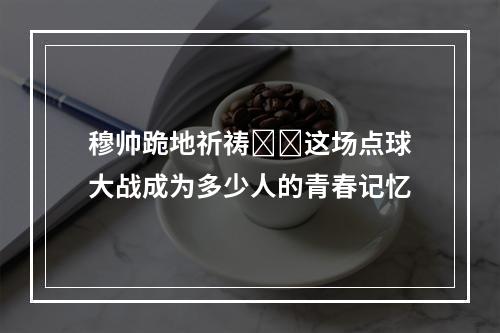 穆帅跪地祈祷❗️这场点球大战成为多少人的青春记忆