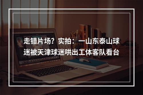 走错片场？实拍：一山东泰山球迷被天津球迷哄出工体客队看台