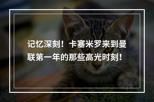 记忆深刻！卡塞米罗来到曼联第一年的那些高光时刻！