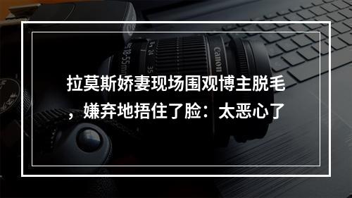 拉莫斯娇妻现场围观博主脱毛，嫌弃地捂住了脸：太恶心了