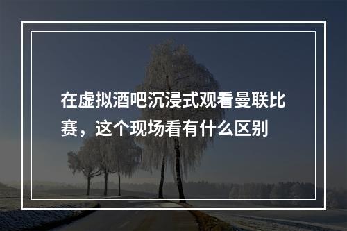 在虚拟酒吧沉浸式观看曼联比赛，这个现场看有什么区别