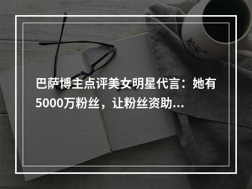 巴萨博主点评美女明星代言：她有5000万粉丝，让粉丝资助我们