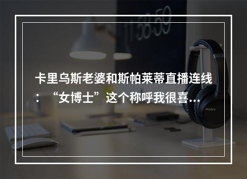 卡里乌斯老婆和斯帕莱蒂直播连线：“女博士”这个称呼我很喜欢~