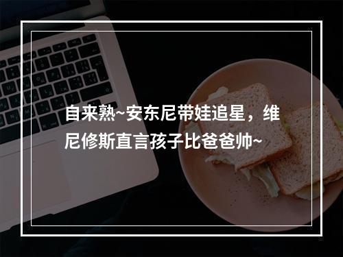 自来熟~安东尼带娃追星，维尼修斯直言孩子比爸爸帅~
