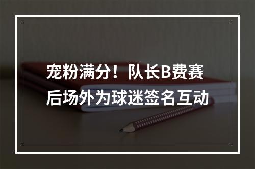宠粉满分！队长B费赛后场外为球迷签名互动