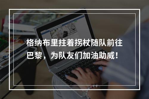 格纳布里拄着拐杖随队前往巴黎，为队友们加油助威！