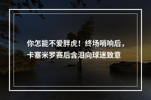 你怎能不爱胖虎！终场哨响后，卡塞米罗赛后含泪向球迷致意