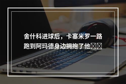 舍什科进球后，卡塞米罗一路跑到阿玛德身边拥抱了他❤️