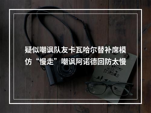 疑似嘲讽队友卡瓦哈尔替补席模仿“慢走”嘲讽阿诺德回防太慢
