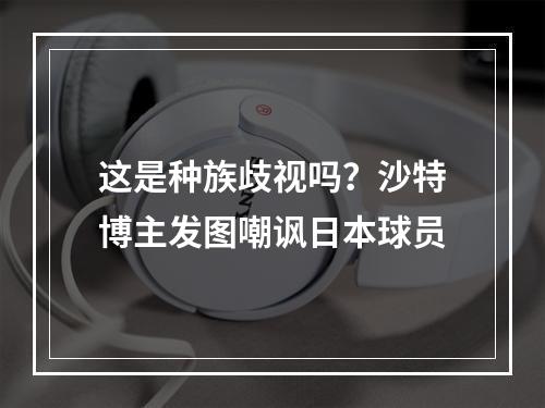 这是种族歧视吗？沙特博主发图嘲讽日本球员