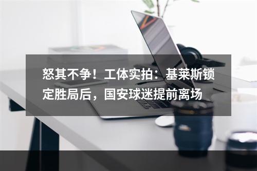 怒其不争！工体实拍：基莱斯锁定胜局后，国安球迷提前离场