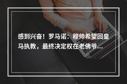 感到兴奋！罗马诺：穆帅希望回皇马执教，最终决定权在老佛爷手中