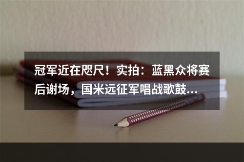 冠军近在咫尺！实拍：蓝黑众将赛后谢场，国米远征军唱战歌鼓励