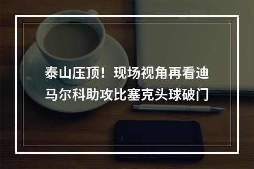泰山压顶！现场视角再看迪马尔科助攻比塞克头球破门