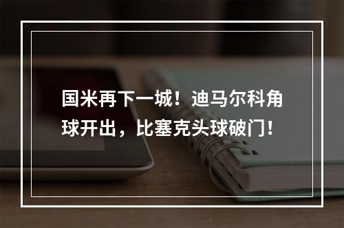 国米再下一城！迪马尔科角球开出，比塞克头球破门！