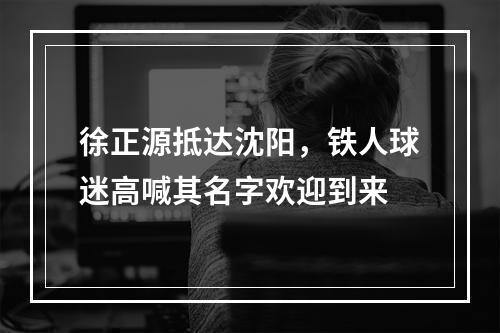 徐正源抵达沈阳，铁人球迷高喊其名字欢迎到来