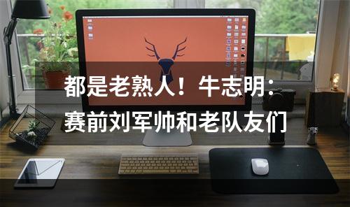 都是老熟人！牛志明：赛前刘军帅和老队友们