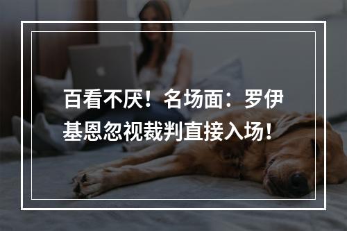 百看不厌！名场面：罗伊基恩忽视裁判直接入场！