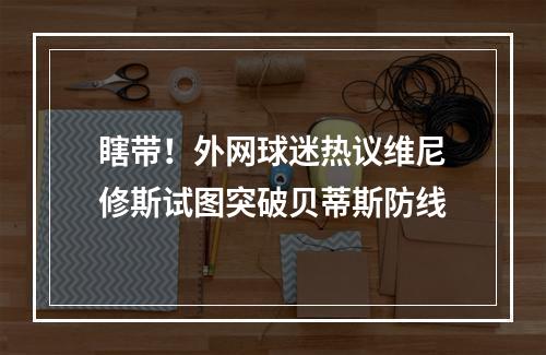 瞎带！外网球迷热议维尼修斯试图突破贝蒂斯防线