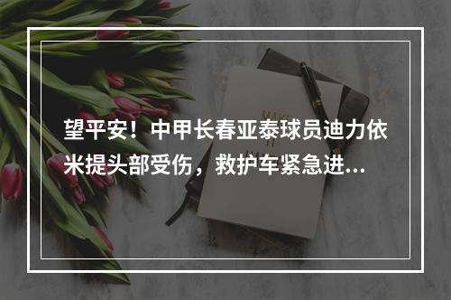 望平安！中甲长春亚泰球员迪力依米提头部受伤，救护车紧急进场