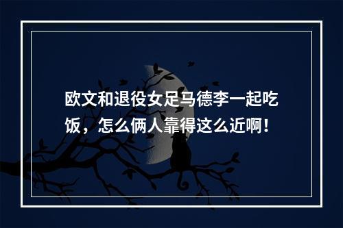 欧文和退役女足马德李一起吃饭，怎么俩人靠得这么近啊！