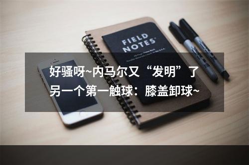 好骚呀~内马尔又“发明”了另一个第一触球：膝盖卸球~