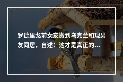 罗德里戈前女友搬到乌克兰和现男友同居，自述：这才是真正的爱情