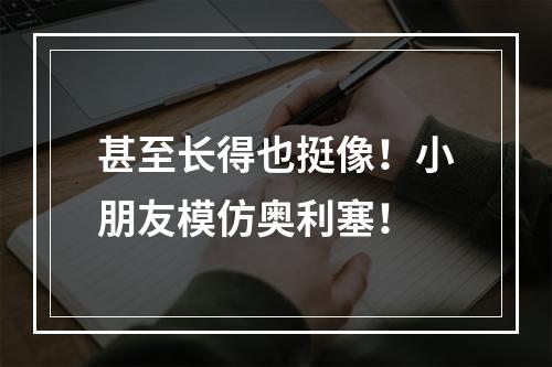 甚至长得也挺像！小朋友模仿奥利塞！