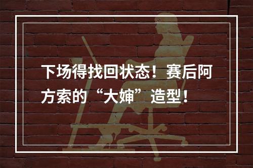 下场得找回状态！赛后阿方索的“大婶”造型！