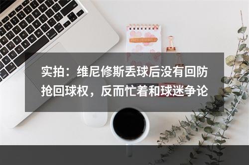 实拍：维尼修斯丢球后没有回防抢回球权，反而忙着和球迷争论