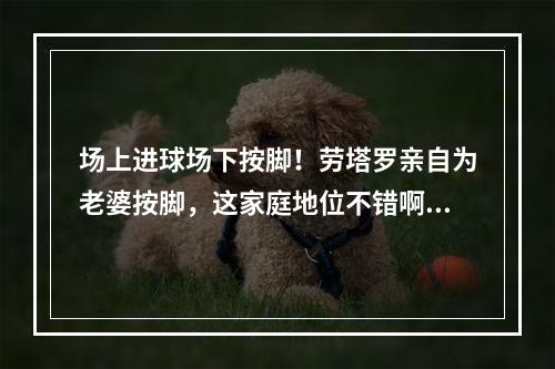 场上进球场下按脚！劳塔罗亲自为老婆按脚，这家庭地位不错啊~