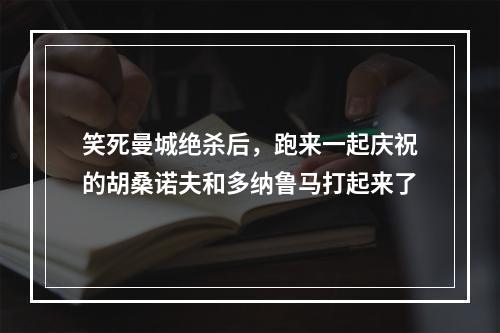 笑死曼城绝杀后，跑来一起庆祝的胡桑诺夫和多纳鲁马打起来了