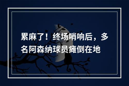 累麻了！终场哨响后，多名阿森纳球员瘫倒在地