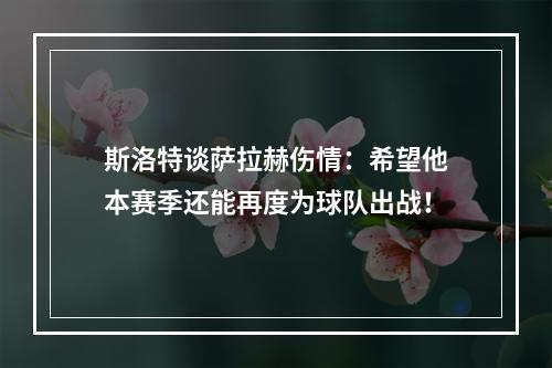 斯洛特谈萨拉赫伤情：希望他本赛季还能再度为球队出战！